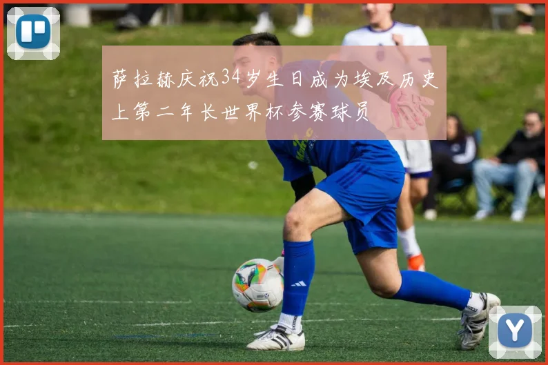 萨拉赫庆祝34岁生日成为埃及历史上第二年长世界杯参赛球员