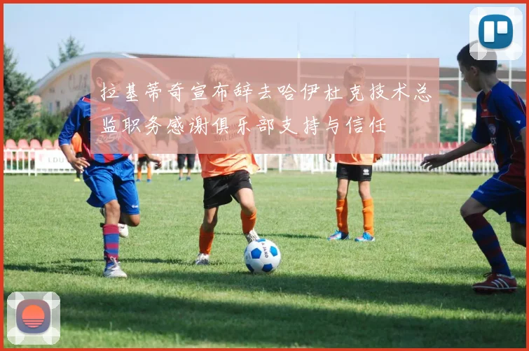拉基蒂奇宣布辞去哈伊杜克技术总监职务感谢俱乐部支持与信任