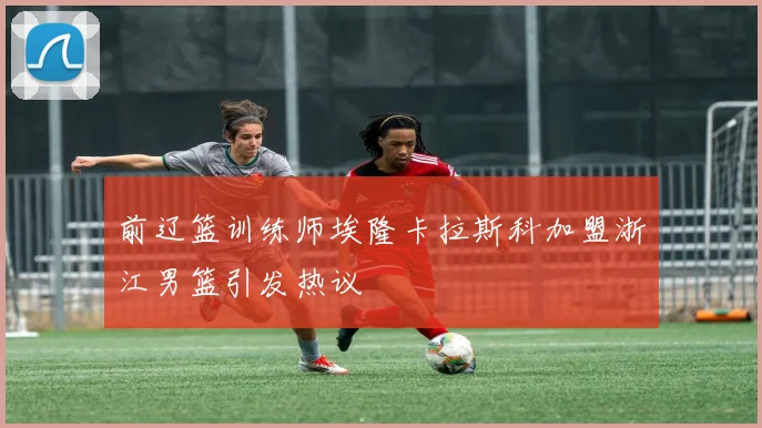 前辽篮训练师埃隆卡拉斯科加盟浙江男篮引发热议