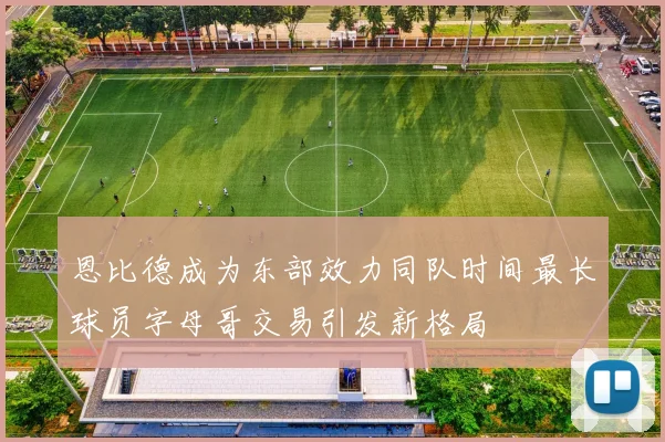 恩比德成为东部效力同队时间最长球员字母哥交易引发新格局