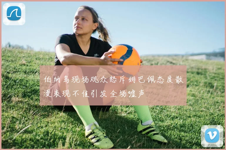 伯纳乌现场观众怒斥姆巴佩态度散漫表现不佳引发全场嘘声
