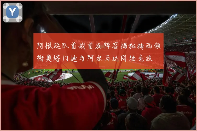 阿根廷队首战首发阵容揭秘梅西领衔奥塔门迪与阿尔马达同场竞技