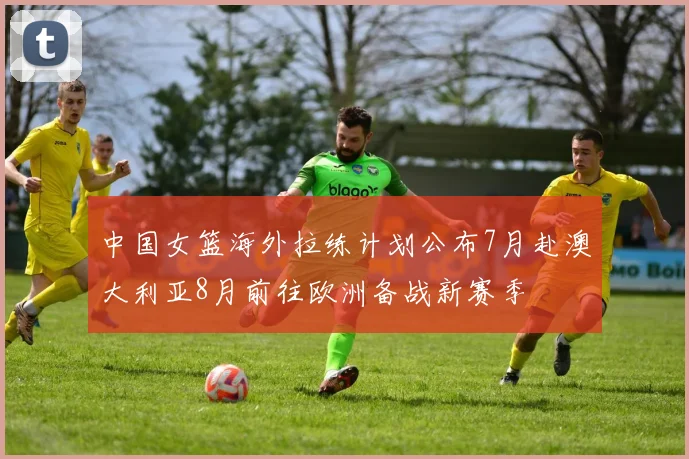 中国女篮海外拉练计划公布7月赴澳大利亚8月前往欧洲备战新赛季