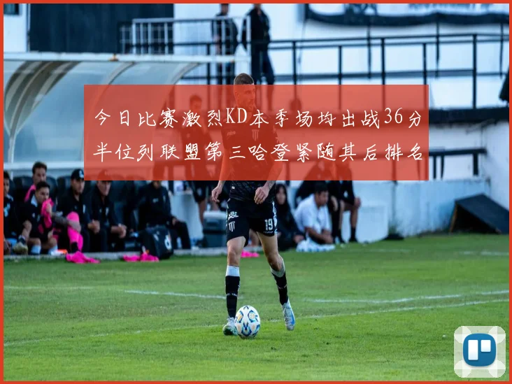 今日比赛激烈KD本季场均出战36分半位列联盟第三哈登紧随其后排名第七