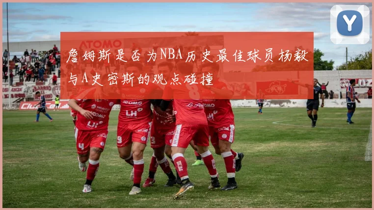 詹姆斯是否为NBA历史最佳球员杨毅与A史密斯的观点碰撞