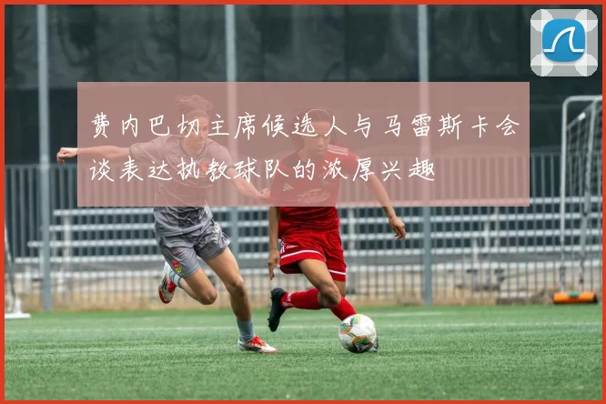 费内巴切主席候选人与马雷斯卡会谈表达执教球队的浓厚兴趣