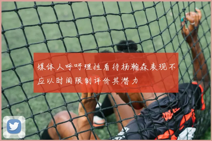 媒体人呼吁理性看待杨瀚森表现不应以时间限制评价其潜力