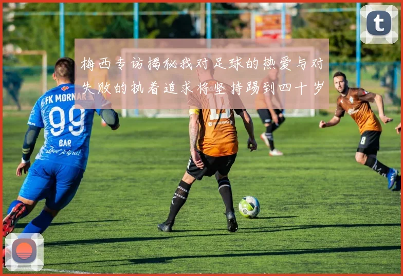 梅西专访揭秘我对足球的热爱与对失败的执着追求将坚持踢到四十岁