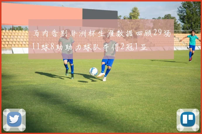 马内告别非洲杯生涯数据回顾29场11球8助助力球队夺得2冠1亚